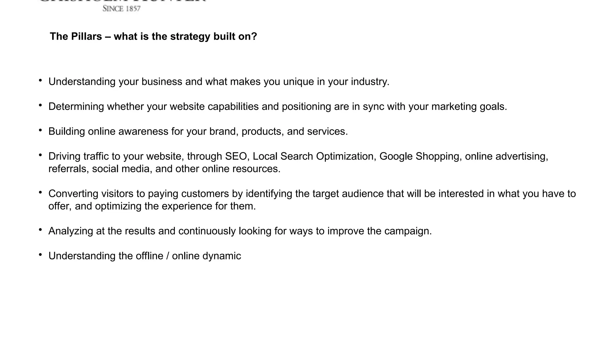 The Pillars – what is the strategy built on?

Understanding your business and what makes you unique in your industry.

Determining whether your website capabilities and positioning are in sync with your marketing goals.

Building online awareness for your brand, products, and services.

Driving traffic to your website, through SEO, Local Search Optimization, Google Shopping, online advertising,
referrals, social media, and other online resources.

Converting visitors to paying customers by identifying the target audience that will be interested in what you have to
offer, and optimizing the experience for them.

Analyzing at the results and continuously looking for ways to improve the campaign.

Understanding the offline / online dynamic
 