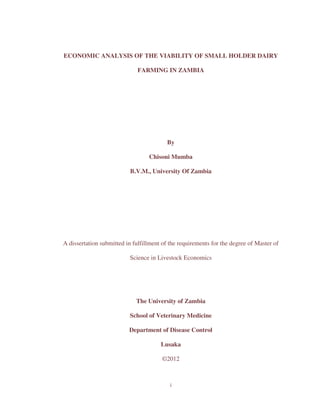 ECONOMIC ANALYSIS OF THE VIABILITY OF SMALL HOLDER DAIRY 
FARMING IN ZAMBIA 
By 
Chisoni Mumba 
B.V.M., University Of Zambia 
A dissertation submitted in fulfillment of the requirements for the degree of Master of 
Science in Livestock Economics 
The University of Zambia 
School of Veterinary Medicine 
Department of Disease Control 
Lusaka 
©2012 
i 
 