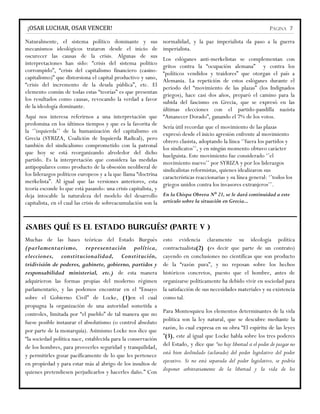¡OSAR LUCHAR, OSAR VENCER!                                                                                        PÁGINA 7

Naturalmente, el sistema político dominante y sus              normalidad, y la paz imperialista da paso a la guerra
mecanismos ideológicos trataron desde el inicio de             imperialista.
oscurecer las causas de la crisis. Algunas de sus             Los eslóganes anti-merkelistas se complementan con
interpretaciones han sido: “crisis del sistema político       gritos contra la “ocupación alemana” y contra los
corrompido”, “crisis del capitalismo financiero (casino-      “políticos vendidos y traidores” que otorgan el país a
capitalismo)” que distorsiona el capital productivo y sano,   Alemania. La repetición de estos eslóganes durante el
“crisis del incremento de la deuda pública”, etc. El          periodo del “movimiento de las plazas” (los Indignados
elemento común de todas estas “teorías” es que presentan      griegos), hace casi dos años, preparó el camino para la
los resultados como causas, revocando la verdad a favor       subida del fascismo en Grecia, que se expresó en las
de la ideología dominante.                                    últimas elecciones con el partido-pandilla nazista
Aquí nos interesa referirnos a una interpretación que “Amanecer Dorado”, ganando el 7% de los votos.
predomina en los últimos tiempos y que es la favorita de Sería útil recordar que el movimiento de las plazas
la ‘’izquierda’’ de la humanización del capitalismo en expresó desde el inicio agresión enfrente al movimiento
Grecia (SYRIZA, Coalición de Izquierda Radical), pero obrero clasista, adoptando la línea ‘’fuera los partidos y
también del sindicalismo comprometido con la patronal los sindicatos’’, y en ningún momento obtuvo carácter
que hoy se está reorganizando alrededor del dicho huelguista. Este movimiento fue considerado ‘’el
partido. Es la interpretación que considera las medidas movimiento nuevo’’ por SYRIZA y por los liderazgos
antipopulares como producto de la obsesión neoliberal de sindicalistas reformistas, quienes idealizaron sus
los liderazgos políticos europeos y a la que llama “doctrina características reaccionarias y su línea general: ‘’todos los
merkelista”. Al igual que las versiones anteriores, esta griegos unidos contra los invasores extranjeros’’.
teoría esconde lo que está pasando: una crisis capitalista, y
deja intocable la naturaleza del modelo del desarrollo En la Chispa Obrera N° 21, se le dará continuidad a este
capitalista, en el cual las crisis de sobreacumulación son la articulo sobre la situación en Grecia...


¿SABES QUÉ ES EL ESTADO BURGUÉS? (PARTE V )
Muchas de las bases teóricas del Estado Burgués                esto evidencia claramente su ideología política
(parlamentarismo, representación política,                     contractualista(2) (es decir que parte de un contrato)
elecciones, constitucionalidad, Constitución,                  cayendo en conclusiones no científicas que son producto
tridivisión de poderes, gabinete, gobierno, partidos y         de la “razón pura”, y no reposan sobre los hechos
responsabilidad ministerial, etc.) de esta manera              históricos concretos, puesto que el hombre, antes de
adquirieron las formas propias del moderno régimen             organizarse políticamente ha debido vivir en sociedad para
parlamentario, y las podemos encontrar en el “Ensayo           la satisfacción de sus necesidades materiales y su existencia
sobre el Gobierno Civil” de Locke, (1)en el cual               como tal.
propugna la organización de una autoridad sometida a
controles, limitada por “el pueblo” de tal manera que no       Para Montesquieu los elementos determinantes de la vida
fuese posible instaurar el absolutismo (o control absoluto     política son la ley natural, que se descubre mediante la
por parte de la monarquía). Asimismo Locke nos dice que        razón, lo cual expresa en su obra “El espíritu de las leyes
“la sociedad política nace, establecida para la conservación   ”(3), este al igual que Locke habla sobre los tres poderes
de los hombres, para proveerles seguridad y tranquilidad,      del Estado, y dice que “no hay libertad si el poder de juzgar no
y permitirles gozar pacíficamente de lo que les pertenece      está bien deslindado (aclarado) del poder legislativo del poder
en propiedad y para estar más al abrigo de los insultos de     ejecutivo. Si no está separada del poder legislativo, se podría
quienes pretendiesen perjudicarlos y hacerles daño.” Con       disponer arbitrariamente de la libertad y la vida de los
 