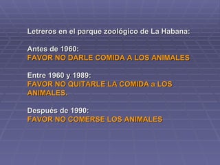 Letreros en el parque zoológico de La Habana: Antes de 1960: FAVOR NO DARLE COMIDA A LOS ANIMALES Entre 1960 y 1989:  FAVOR NO QUITARLE LA COMIDA a LOS  ANIMALES. Después de 1990:  FAVOR NO COMERSE LOS ANIMALES   