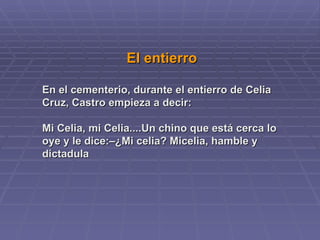 El entierro  En el cementerio, durante el entierro de Celia Cruz, Castro empieza a decir:  Mi Celia, mi Celia....Un chino que está cerca lo oye y le dice:–¿Mi celia? Micelia, hamble y dictadula  