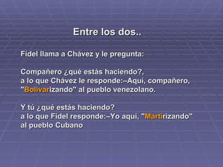 Entre los dos.. Fidel llama a Chávez y le pregunta: Compañero ¿qué estás haciendo?,  a lo que Chávez le responde:–Aquí, compañero, " Bolivar izando" al pueblo venezolano.  Y tú ¿qué estás haciendo?  a lo que Fidel responde:–Yo aquí, " Marti rizando" al pueblo Cubano   