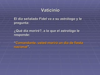 Vaticinio El día señalado Fidel va a su astrólogo y le pregunta:  ¿Qué día moriré?, a lo que el astrológo le responde: “ Comandante, usted morirá un día de fiesta nacional ”. 