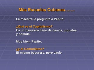 Màs Escuelas Cubanas……. La maestra le pregunta a Pepito:  ¿Qué es el Capitalismo?   Es un basurero lleno de carros, juguetes y comida. Muy bien, Pepito,  ¿y el Comunismo?   El mismo basurero, pero vacío   