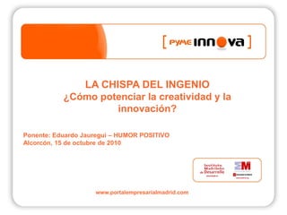 LA CHISPA DEL INGENIO
           ¿Cómo potenciar la creatividad y la
                    innovación?

Ponente: Eduardo Jauregui – HUMOR POSITIVO
Alcorcón, 15 de octubre de 2010




                    www.portalempresarialmadrid.com
 