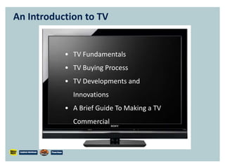 An Introduction to TV


           • TV Fundamentals
           • TV Buying Process
           • TV Developments and
             Innovations
           • A Brief Guide To Making a TV
             Commercial
 