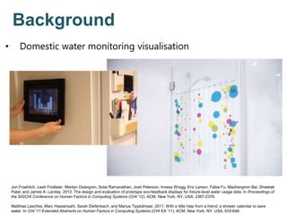 Jon Froehlich, Leah Findlater, Marilyn Ostergren, Solai Ramanathan, Josh Peterson, Inness Wragg, Eric Larson, Fabia Fu, Mazhengmin Bai, Shwetak
Patel, and James A. Landay. 2012. The design and evaluation of prototype eco-feedback displays for fixture-level water usage data. In Proceedings of
the SIGCHI Conference on Human Factors in Computing Systems (CHI '12). ACM, New York, NY, USA, 2367-2376.
Matthias Laschke, Marc Hassenzahl, Sarah Diefenbach, and Marius Tippkämper. 2011. With a little help from a friend: a shower calendar to save
water. In CHI '11 Extended Abstracts on Human Factors in Computing Systems (CHI EA '11). ACM, New York, NY, USA, 633-646.
Background
• Domestic water monitoring visualisation
 