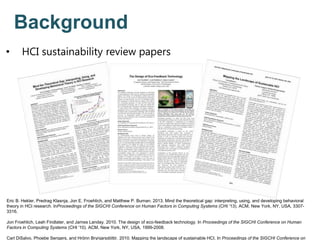 Eric B. Hekler, Predrag Klasnja, Jon E. Froehlich, and Matthew P. Buman. 2013. Mind the theoretical gap: interpreting, using, and developing behavioral
theory in HCI research. InProceedings of the SIGCHI Conference on Human Factors in Computing Systems (CHI '13). ACM, New York, NY, USA, 3307-
3316.
Jon Froehlich, Leah Findlater, and James Landay. 2010. The design of eco-feedback technology. In Proceedings of the SIGCHI Conference on Human
Factors in Computing Systems (CHI '10). ACM, New York, NY, USA, 1999-2008.
Carl DiSalvo, Phoebe Sengers, and Hrönn Brynjarsdóttir. 2010. Mapping the landscape of sustainable HCI. In Proceedings of the SIGCHI Conference on
Background
• HCI sustainability review papers
 