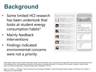 Background
• Some limited HCI research
has been undertook that
looks at student energy
consumption habits*
• Mainly feedback
interventions
• Findings indicated
environmental concerns
were not a priority
Oliver Bates, Adrian K. Clear, Adrian Friday, Mike Hazas, and Janine Morley. 2012. Accounting for energy-reliant services within everyday life at home.
In Proceedings of the 10th international conference on Pervasive Computing (Pervasive'12), Judy Kay, Paul Lukowicz, Hideyuki Tokuda, Patrick
Olivier, and Antonio Krüger (Eds.). Springer-Verlag, Berlin, Heidelberg, 107-124.
Odom, W., Pierce, J., & Roedl, D. Social Incentive & Eco-Visualization Displays: Toward Persuading Greater Change in Dormitory Communities. In
Workshop Proc. OZCHI (2008).
 