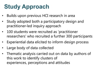 Study Approach
• Builds upon previous HCI research in area
• Study adopted both a participatory design and
practitioner-led inquiry approach
• 100 students were recruited as ‘practitioner
researchers’ who recruited a further 300 participants
• Experiential data elicited to inform design process
• Large body of data collected
• Thematic analysis carried out on data by authors of
this work to identify clusters of
experiences, perceptions and attitudes
 