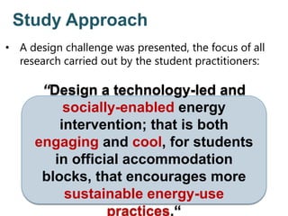 Study Approach
“Design a technology-led and
socially-enabled energy
intervention; that is both
engaging and cool, for students
in official accommodation
blocks, that encourages more
sustainable energy-use
practices.“
• A design challenge was presented, the focus of all
research carried out by the student practitioners:
 