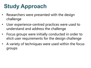 Study Approach
• Researchers were presented with the design
challenge
• User experience-centred practices were used to
understand and address the challenge
• Focus groups were initially conducted in order to
elicit user requirements for the design challenge
• A variety of techniques were used within the focus
groups
 