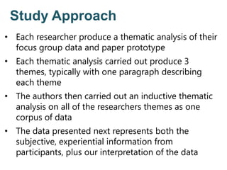 Study Approach
• Each researcher produce a thematic analysis of their
focus group data and paper prototype
• Each thematic analysis carried out produce 3
themes, typically with one paragraph describing
each theme
• The authors then carried out an inductive thematic
analysis on all of the researchers themes as one
corpus of data
• The data presented next represents both the
subjective, experiential information from
participants, plus our interpretation of the data
 
