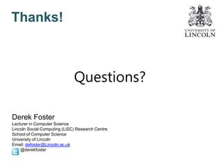 Thanks!
Derek Foster
Lecturer in Computer Science
Lincoln Social Computing (LiSC) Research Centre
School of Computer Science
University of Lincoln
Email: defoster@Lincoln.ac.uk
@derekfoster
Questions?
 