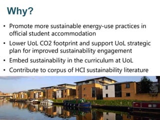 Why?
• Promote more sustainable energy-use practices in
official student accommodation
• Lower UoL CO2 footprint and support UoL strategic
plan for improved sustainability engagement
• Embed sustainability in the curriculum at UoL
• Contribute to corpus of HCI sustainability literature
 