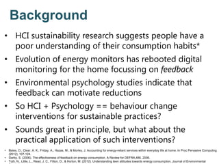 Background
• HCI sustainability research suggests people have a
poor understanding of their consumption habits*
• Evolution of energy monitors has rebooted digital
monitoring for the home focussing on feedback
• Environmental psychology studies indicate that
feedback can motivate reductions
• So HCI + Psychology == behaviour change
interventions for sustainable practices?
• Sounds great in principle, but what about the
practical application of such interventions?
• Bates, O., Clear, A. K., Friday, A., Hazas, M., & Morley, J. Accounting for energy-reliant services within everyday life at home. In Proc Pervasive Computing
(2012), 107-124.
• Darby, S. (2006). The effectiveness of feedback on energy consumption. A Review for DEFRA,486, 2006.
• Toth, N., Little, L., Read, J. C., Fitton, D., & Horton, M. (2012). Understanding teen attitudes towards energy consumption. Journal of Environmental
 