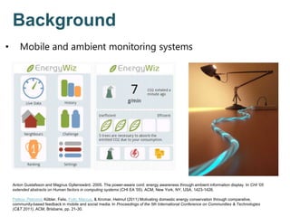 Anton Gustafsson and Magnus Gyllenswärd. 2005. The power-aware cord: energy awareness through ambient information display. In CHI '05
extended abstracts on Human factors in computing systems (CHI EA '05). ACM, New York, NY, USA, 1423-1426.
Petkov, Petromil, Köbler, Felix, Foth, Marcus, & Krcmar, Helmut (2011) Motivating domestic energy conservation through comparative,
community-based feedback in mobile and social media. In Proceedings of the 5th International Conference on Communities & Technologies
(C&T 2011), ACM, Brisbane, pp. 21-30.
Background
• Mobile and ambient monitoring systems
 
