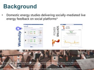 • Domestic energy studies delivering socially-mediated live
energy feedback on social platforms*
Background
Derek Foster, Shaun Lawson, Mark Blythe, and Paul Cairns. 2010. Wattsup?: motivating reductions in domestic energy consumption using
social networks. In Proceedings of the 6th Nordic Conference on Human-Computer Interaction: Extending Boundaries (NordiCHI '10). ACM,
New York, NY, USA, 178-187.
Derek Foster, Conor Linehan, Shaun Lawson, and Ben Kirman. 2011. Power ballads: deploying aversive energy feedback in social media. In
 