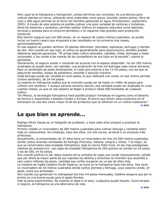 Pero ¿qué es la hidroponia o hidroponía?, ambos términos son correctos. Es una técnica para
cultivar plantas sin tierra, utilizando otros materiales como grava, tezontle, piedra pómez, fibra de
coco o sólo agua (ahonde en el tema con Siembre ganancias en agua, Entrepreneur, septiembre
2003). A través de este sistema es posible cultivar una gran variedad de verduras y hortalizas,
libres de bacterias y parásitos; permite realizar cultivos en espacios reducidos como balcones,
terrazas o azoteas para el consumo doméstico o en espacios más grandes para producción
comercial.
Rita Ganem asegura que con 800 pesos, en un espacio de cuatro metros cuadrados, se puede
iniciar un huerto casero que empezará a dar resultados en los primeros tres meses,
aproximadamente.
En ese espacio se pueden sembrar 20 plantas diferentes: jitomates, espinacas, lechugas y hierbas
de olor. Aún cuando en ese caso, el cultivo es generalmente para autoconsumo, también pueden
obtenerse algunas ganancias. "Mi amiga Gaby cultiva jitomates, cebollas, chiles, lechugas y hasta
xoconostle, y los vende a las mamás de los compañeros de sus hijos en la escuela", cuenta la
periodista.
Obviamente, el negocio puede ir creciendo de acuerdo con el espacio disponible. Ya con 250 metros
cuadrados se puede tener, por ejemplo, una producción de tres mil lechugas cada nueve semanas.
Para un sembradío de estas dimensiones, el costo gira entorno a los 13 mil pesos, con los que se
adquirirán semillas, bolsas de polietileno, tezontle y solución nutritiva.
Cada lechuga puede ser vendida en ocho pesos, lo que redituará una venta, en ese mismo periodo
(nueve semanas), de 24 mil pesos.
La experta en hidroponia explica que la inversión puede ser de hasta un millón de pesos para
cultivar una hectárea. Y aunque parezca excesivo decirlo, esa cantidad puede ser duplicada en unos
cuantos meses, ya que en ese espacio se llegan a producir hasta 600 toneladas de cualquier
cultivo.
"En México, la tecnología hidropónica hace posible producir hortalizas en lugares como el desierto
de Sonora y exportarlas a Estados Unidos y Europa. El precio que tienen estos productos en el
extranjero es casi dos veces mayor al de los productos que se obtienen en un cultivo tradicional."
Lo que bien se aprende...
Rodrigo Pérez Yascas es un fotógrafo de profesión, y hace siete años empezó a practicar la
hidroponia.
Primero instaló un invernadero de 280 metros cuadrados para cultivar lechuga y venderla sobre
todo en restaurantes. Sin embargo, hace dos años, con dos socios, se lanzó a un proyecto más
ambicioso.
Actualmente, el emprendedor de 27 años tiene un invernadero de tres mil 200 metros cuadrados,
donde cultiva diversas variedades de lechuga (francesa, italiana, sangría y otras). Y lo mejor, es
que ya comercializa esta ensalada hidropónica, bajo la marca Hidro-Cool, en las más prestigiosas
cadenas de autoservicio. Las cajas de ensalada hidropónica de 200 gramos se venden en 26 pesos
y las de 500, en 42 pesos.
Aún cuando prefirió no dar datos exactos de la cantidad de cajas que vende mensualmente, señaló
que por ahora la mayor parte de sus ingresos los destina a amortizar la inversión que ascendió a
casi cuatro millones de pesos, cantidad que confía recuperar en un par de años más.
La maestra de inglés Catalina Durán Esparza, se inició en la hidroponía hace tres años. Hoy tiene
un invernadero de 18 metros cuadrados donde cultiva jitomate y lechuga, cuya cosecha vende, en
parte, entre sus amistades.
Aún cuando sus ganancias no sobrepasan los tres mil pesos mensuales, Catalina asegura que por lo
pronto es una buena ayuda para el gasto familiar.
Vale la pena experimentar. No importa la edad ni el sexo, cualquiera puede hacerlo. Como terapia
o negocio, la hidroponia es una alternativa de vida.
 