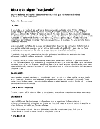 Idea que sigue "cuajando"
Emprendedores mexicanos descubrieron un postre que cuida la línea de los
consumidores con sobrepeso
Redacción Entrepreneur
La idea
El producto es el resultado de un trabajo de investigación realizado entre 1998 y 1999 por el
equipo integrado por Héctor Bolio, Oscar Fuentes, Napoleón Galeana, Rubén García y Jareni
Gómez, en el Instituto Politécnico Nacional, bajo la hipótesis de que la Terapéutica Homeopática
puede usarse en el control y tratamiento del sobrepeso y la obesidad. Esta hipótesis fue confirmada
y validada con aproximadamente dos mil personas, revisada por un equipo multidisciplinario
conformado por médicos cirujanos y homeópatas, químicos. El resultado fue una fórmula de tres
sustancias naturales.
Una observación científica dio la pauta para desarrollar el cambio del vehículo y de la fórmula a
base de las sustancias naturales por un género de impacto a la población y que a su vez fuera
atractivo para su consumo. De esta manera se pensó en una gelatina dietética.
El producto final resultó una gelatina dietética elaborada basándose en polvos comerciales
adicionada con la fórmula de sustancias naturales.
El vehículo de los productos naturales que se emplean en la elaboración de la gelatina Hahnne H3
es una fórmula especial baja en calorías y de agradable sabor que de forma inerte resulta como un
medio de dosificación del producto natural para control de peso; ésta se encuentra protegida bajo
secreto industrial y su marca Hahnne H3 está registrada ante el Instituto Mexicano de la Propiedad
Industrial (IMPI).
Descripción
Hahnne H3 es un postre elaborado con polvo en bajas calorías, con sabor a piña, naranja, limón,
jerez, fresa, flan de cajeta o piña colada, adicionada con sustancias naturales que actúan en el
metabolismo de las grasas. La presentación del postre es en vaso de plástico de 100 ml., con tapa
y etiqueta del mismo material.
Viabilidad comercial
El campo comercial de Hahnne H3 es la población en general que tenga problemas de sobrepeso.
Invitación
Hahnne H3 busca distribuidores a nivel nacional bajo la modalidad de licenciatarios y,
posteriormente, como franquiciatarios, lo que les permitirá elaborar y comercializar la gelatina en
el territorio que contraten de forma exclusiva.
Para el área metropolitana, Hahnne H3 invita a todos los emprendedores a distribuir y
comercializar el producto en su colonia o delegación política.
Ficha técnica
 
