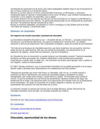 mantequilla de cacahuate era de locos, pero estos exabogados estaban seguros de enriquecerse al
dar un toque moderno a un producto clásico.
Abrieron su primer café en el centro comercial Mall of America, en Minnesota, y ofrecieron
empanadas bajas en calorías y emparedados únicos como "El Waco", que combina mantequilla de
cacahuate y curry asiático con pepinillos, coco y papas.
¿Le suena atractivo? Es tan sabroso que PB Loco se ha convertido en un negocio multimillonario y
vende franquicias como pan caliente. "La gente está obsesionada con la mantequilla de cacahuate,"
dice Hall. "No teníamos idea del tamaño de la veta."
Escoja un producto adaptable, encuéntrele un nicho e investigue lo más posible acerca de éste.
"Uno debe ser experto", recomienda Allen.
Glamour en chocolate
Un negocio con mucho concepto: boutique de chocolate
La chocolateria brasileña Chocolat du Jour --chocolate del día, en francés--, concepto creado hace
18 años por una familia de São Paulo, ya superó la categoría de "dulcería fina". Su calidad,
refinación y técnica de preparación, han conquistado el paladar y gusto de la élite de esa metrópoli.
"Se trata de una boutique de chocolates gourmet, que tiene el glamour de una joyería; tenemos
hasta servicio de valet parking. Más que una tienda de chocolates, nos posicionamos en el
segmento de regalos", anota Patricia Landmann, hija de la fundadora.
En Chocolat du Jour el consumidor no puede comprar sus chocolates a granel. "Hacemos paquetes
temáticos ya listos que pueden ser modelos sofisticados o más sencillos para presentes
corporativos o cuando nace un bebé, etc.; las empresas nos buscan para agregar valor y estatus a
sus regalos", explica la emprendedora.
En 1987, Claudia Landmann, que no encontraba chocolates con la calidad semejante a la europea,
decidió viajar a Bruselas para especializarse en la elaboración de finos confites .
"Después de aprender que entre más fresco un chocolate, más rico es, mi madre regresó y
comenzó a producir diariamente una mezcla de chocolates belgas y brasileños sin grasa
hidrogenada, que vendía entre amigos", anota Patricia y añade: "El chocolate sigue siendo el
mismo; lo que ha cambiado son sus formas de presentación. Nosotros tratamos de seguir las
tendencias de la moda y las aplicamos tanto en la decoración de la tienda como en la presentación
de los chocolates". Sin duda, la innovación en el sabor, elegante y exótico, así como la
presentación del producto han sido las bases de su éxito.
La empresa compite en precios con marcas como la belga Neuhaus, donde 100 gramos de
chocolate cueaZstan cerca de USD. Un concepto exquisito por replicar.
Contacto
Chocolat du Jour http://www.chocolatdujour.com.br/home.asp
En contexto
Chocolate, oportunidad de los dioses
Un elixir que vale oro
Chocolate, oportunidad de los dioses
 