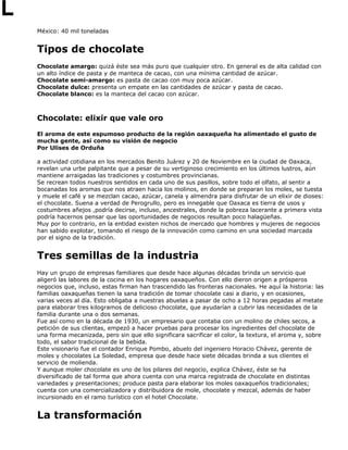 México: 40 mil toneladas
Tipos de chocolate
Chocolate amargo: quizá éste sea más puro que cualquier otro. En general es de alta calidad con
un alto índice de pasta y de manteca de cacao, con una mínima cantidad de azúcar.
Chocolate semi-amargo: es pasta de cacao con muy poca azúcar.
Chocolate dulce: presenta un empate en las cantidades de azúcar y pasta de cacao.
Chocolate blanco: es la manteca del cacao con azúcar.
Chocolate: elixir que vale oro
El aroma de este espumoso producto de la región oaxaqueña ha alimentado el gusto de
mucha gente, así como su visión de negocio
Por Ulises de Orduña
a actividad cotidiana en los mercados Benito Juárez y 20 de Noviembre en la ciudad de Oaxaca,
revelan una urbe palpitante que a pesar de su vertiginoso crecimiento en los últimos lustros, aún
mantiene arraigadas las tradiciones y costumbres provincianas.
Se recrean todos nuestros sentidos en cada uno de sus pasillos, sobre todo el olfato, al sentir a
bocanadas los aromas que nos atraen hacia los molinos, en donde se preparan los moles, se tuesta
y muele el café y se mezclan cacao, azúcar, canela y almendra para disfrutar de un elixir de dioses:
el chocolate. Suena a verdad de Perogrullo, pero es innegable que Oaxaca es tierra de usos y
costumbres añejos ,podría decirse, incluso, ancestrales, donde la pobreza lacerante a primera vista
podría hacernos pensar que las oportunidades de negocios resultan poco halagüeñas.
Muy por lo contrario, en la entidad existen nichos de mercado que hombres y mujeres de negocios
han sabido explotar, tomando el riesgo de la innovación como camino en una sociedad marcada
por el signo de la tradición.
Tres semillas de la industria
Hay un grupo de empresas familiares que desde hace algunas décadas brinda un servicio que
aligeró las labores de la cocina en los hogares oaxaqueños. Con ello dieron origen a prósperos
negocios que, incluso, estas firman han trascendido las fronteras nacionales. He aquí la historia: las
familias oaxaqueñas tienen la sana tradición de tomar chocolate casi a diario, y en ocasiones,
varias veces al día. Esto obligaba a nuestras abuelas a pasar de ocho a 12 horas pegadas al metate
para elaborar tres kilogramos de delicioso chocolate, que ayudarían a cubrir las necesidades de la
familia durante una o dos semanas.
Fue así como en la década de 1930, un empresario que contaba con un molino de chiles secos, a
petición de sus clientas, empezó a hacer pruebas para procesar los ingredientes del chocolate de
una forma mecanizada, pero sin que ello significara sacrificar el color, la textura, el aroma y, sobre
todo, el sabor tradicional de la bebida.
Este visionario fue el contador Enrique Pombo, abuelo del ingeniero Horacio Chávez, gerente de
moles y chocolates La Soledad, empresa que desde hace siete décadas brinda a sus clientes el
servicio de molienda.
Y aunque moler chocolate es uno de los pilares del negocio, explica Chávez, éste se ha
diversificado de tal forma que ahora cuenta con una marca registrada de chocolate en distintas
variedades y presentaciones; produce pasta para elaborar los moles oaxaqueños tradicionales;
cuenta con una comercializadora y distribuidora de mole, chocolate y mezcal, además de haber
incursionado en el ramo turístico con el hotel Chocolate.
La transformación
 