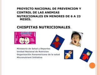 PROYECTO NACIONAL DE PREVENCION Y
CONTROL DE LAS ANEMIAS
NUTRICIONALES EN MENORES DE 6 A 23
MESES.
CHISPITAS NUTRICIONALES.
Ministerio de Salud y Deportes
Unidad Nacional de Nutricion
Organización Panamericana de la salud
Micronutrient Initiative
 