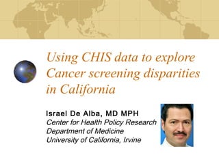 Using CHIS data to explore
Cancer screening disparities
in California
Israel De Alba, MD MPH
Center for Health Policy Research
Department of Medicine
University of California, Irvine
 