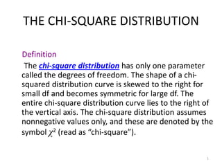 1
THE CHI-SQUARE DISTRIBUTION
Definition
The chi-square distribution has only one parameter
called the degrees of freedom. The shape of a chi-
squared distribution curve is skewed to the right for
small df and becomes symmetric for large df. The
entire chi-square distribution curve lies to the right of
the vertical axis. The chi-square distribution assumes
nonnegative values only, and these are denoted by the
symbol χ2 (read as “chi-square”).
 