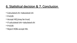 6. Statistical decision & 7. Conclusion
• Calculated chi <tabulated chi
• P>0.05
• Accept HO,(may be true)
• If calculated chi> tabulated chi
• P<0.05
• Reject HO& accept HA.
 