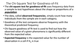 The Chi-Square Test for Goodness-of-Fit
• The chi-square test for goodness-of-fit uses frequency data from
a sample to test hypotheses about the shape or proportions of a
population.
• The data, called observed frequencies, simply count how many
individuals from the sample are in each category.
• Goodness of the test compares observe frequency with the
theoretical predicted frequency
• Chi-Square goodness of fit test is used to find out how the
observed value of a given phenomena is significantly different
from the expected value.
• Expected frequency is the expected value for the number of
observation in a cell if HO is true
 