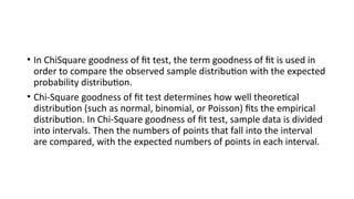 • In ChiSquare goodness of fit test, the term goodness of fit is used in
order to compare the observed sample distribution with the expected
probability distribution.
• Chi-Square goodness of fit test determines how well theoretical
distribution (such as normal, binomial, or Poisson) fits the empirical
distribution. In Chi-Square goodness of fit test, sample data is divided
into intervals. Then the numbers of points that fall into the interval
are compared, with the expected numbers of points in each interval.
 