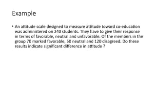 Example
• An attitude scale designed to measure attitude toward co-education
was administered on 240 students. They have to give their response
in terms of favorable, neutral and unfavorable. Of the members in the
group 70 marked favorable, 50 neutral and 120 disagreed. Do these
results indicate significant difference in attitude ?
 