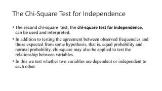 The Chi-Square Test for Independence
• The second chi-square test, the chi-square test for independence,
can be used and interpreted.
• In addition to testing the agreement between observed frequencies and
those expected from some hypothesis, that is, equal probability and
normal probability, chi-square may also be applied to test the
relationship between variables.
• In this we test whether two variables are dependent or independent to
each other.
 