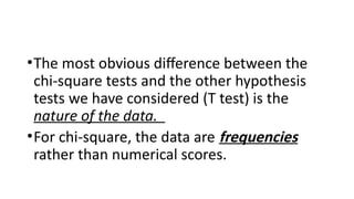 •The most obvious difference between the
chi‑square tests and the other hypothesis
tests we have considered (T test) is the
nature of the data.
•For chi‑square, the data are frequencies
rather than numerical scores.
 
