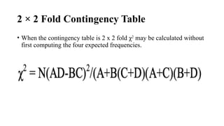 2 × 2 Fold Contingency Table
• When the contingency table is 2 x 2 fold χ2
may be calculated without
first computing the four expected frequencies.
 