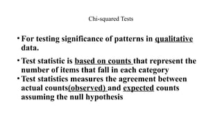•For testing significance of patterns in qualitative
data.
•Test statistic is based on counts that represent the
number of items that fall in each category
•Test statistics measures the agreement between
actual counts(observed) and expected counts
assuming the null hypothesis
Chi-squared Tests
 