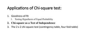 Applications of Chi-square test:
1. Goodness-of-fit
1. Testing Hypothesis of Equal Probability
2. Chi-square as a Test of Independence
3. The 2 x 2 chi-square test (contingency table, four fold table)
 