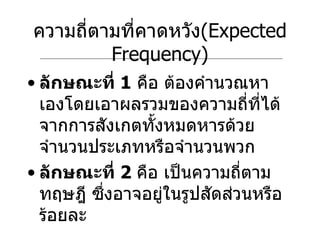 ความถี่ตามที่คาดหวัง ( Expected Frequency) ลักษณะที่  1   คือ ต้องคำนวณหาเองโดยเอาผลรวมของความถี่ที่ได้จากการสังเกตทั้งหมดหารด้วยจำนวนประเภทหรือจำนวนพวก ลักษณะที่  2   คือ เป็นความถี่ตามทฤษฎี ซึ่งอาจอยู่ในรูปสัดส่วนหรือร้อยละ 