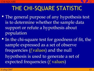© aSup-2007
CHI SQUARE   
13
THE CHI-SQUARE STATISTIC
 The general purpose of any hypothesis test
is to determine whether the sample data
support or refute a hypothesis about
population
 In the chi-square test for goodness of fit, the
sample expressed as a set of observe
frequencies (fovalues) and the null
hypothesis is used to generate a set of
expected frequencies (fe values)
 