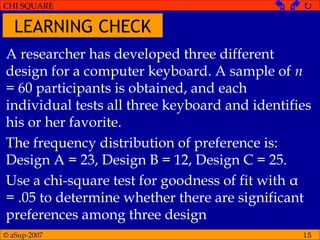 © aSup-2007
CHI SQUARE   
15
A researcher has developed three different
design for a computer keyboard. A sample of n
= 60 participants is obtained, and each
individual tests all three keyboard and identifies
his or her favorite.
The frequency distribution of preference is:
Design A = 23, Design B = 12, Design C = 25.
Use a chi-square test for goodness of fit with α
= .05 to determine whether there are significant
preferences among three design
LEARNING CHECK
 