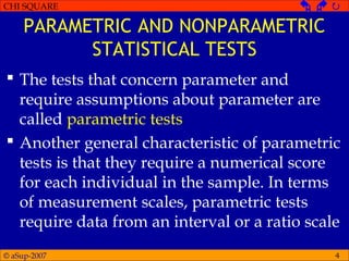 © aSup-2007
CHI SQUARE   
4
PARAMETRIC AND NONPARAMETRIC
STATISTICAL TESTS
 The tests that concern parameter and
require assumptions about parameter are
called parametric tests
 Another general characteristic of parametric
tests is that they require a numerical score
for each individual in the sample. In terms
of measurement scales, parametric tests
require data from an interval or a ratio scale
 