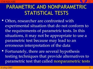 © aSup-2007
CHI SQUARE   
5
PARAMETRIC AND NONPARAMETRIC
STATISTICAL TESTS
 Often, researcher are confronted with
experimental situation that do not conform to
the requirements of parametric tests. In this
situations, it may not be appropriate to use a
parametric test because may lead to an
erroneous interpretation of the data
 Fortunately, there are several hypothesis
testing techniques that provide alternatives to
parametric test that called nonparametric tests
 