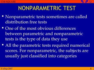 © aSup-2007
CHI SQUARE   
6
NONPARAMETRIC TEST
 Nonparametric tests sometimes are called
distribution free tests
 One of the most obvious differences
between parametric and nonparametric
tests is the type of data they use
 All the parametric tests required numerical
scores. For nonparametric, the subjects are
usually just classified into categories
 