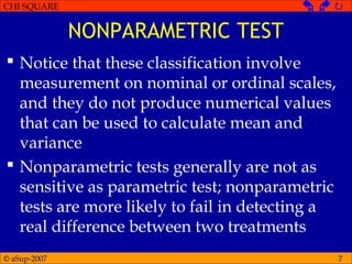 © aSup-2007
CHI SQUARE   
7
NONPARAMETRIC TEST
 Notice that these classification involve
measurement on nominal or ordinal scales,
and they do not produce numerical values
that can be used to calculate mean and
variance
 Nonparametric tests generally are not as
sensitive as parametric test; nonparametric
tests are more likely to fail in detecting a
real difference between two treatments
 