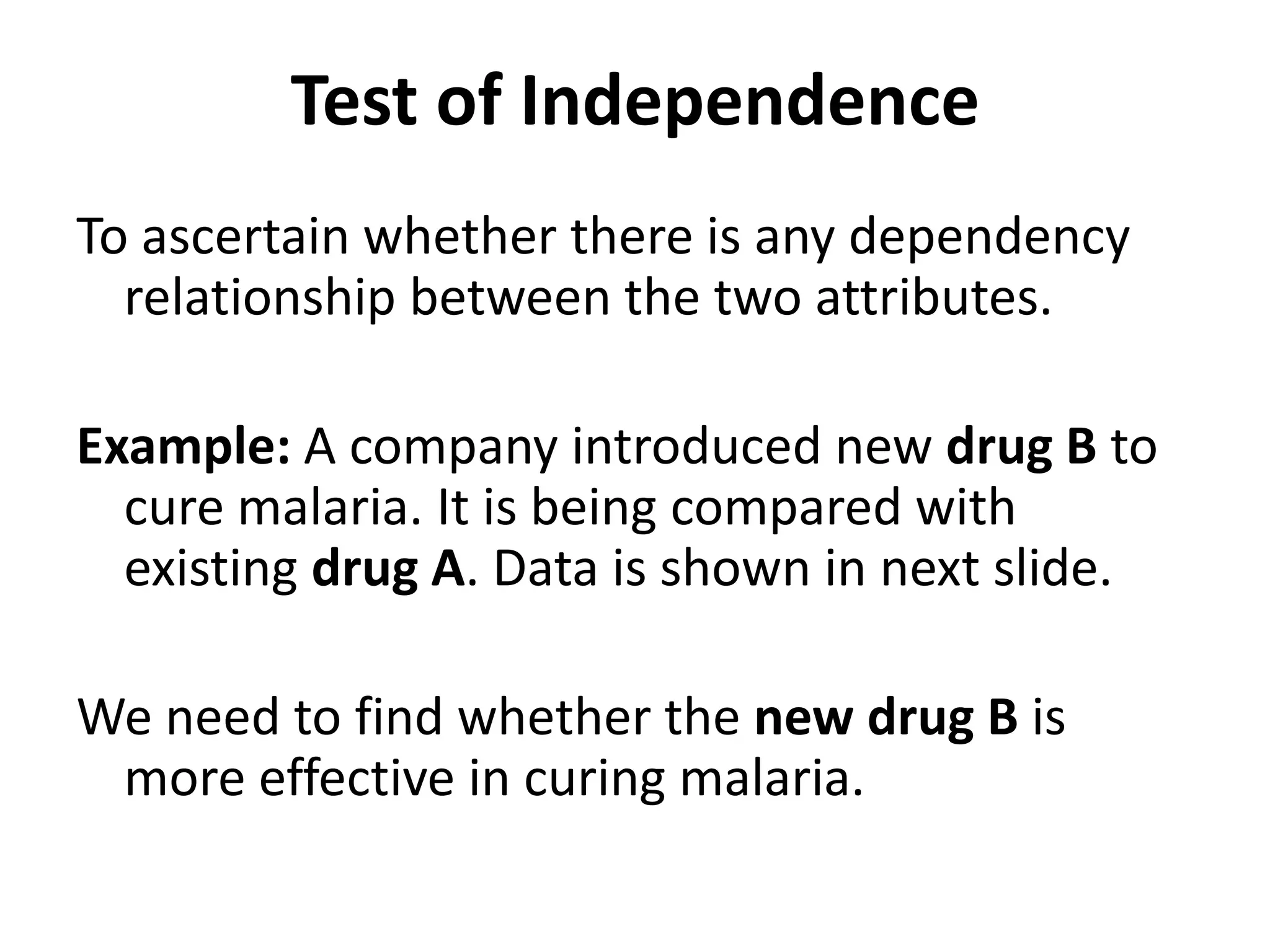 Test of Independence
To ascertain whether there is any dependency
relationship between the two attributes.
Example: A company introduced new drug B to
cure malaria. It is being compared with
existing drug A. Data is shown in next slide.
We need to find whether the new drug B is
more effective in curing malaria.
 