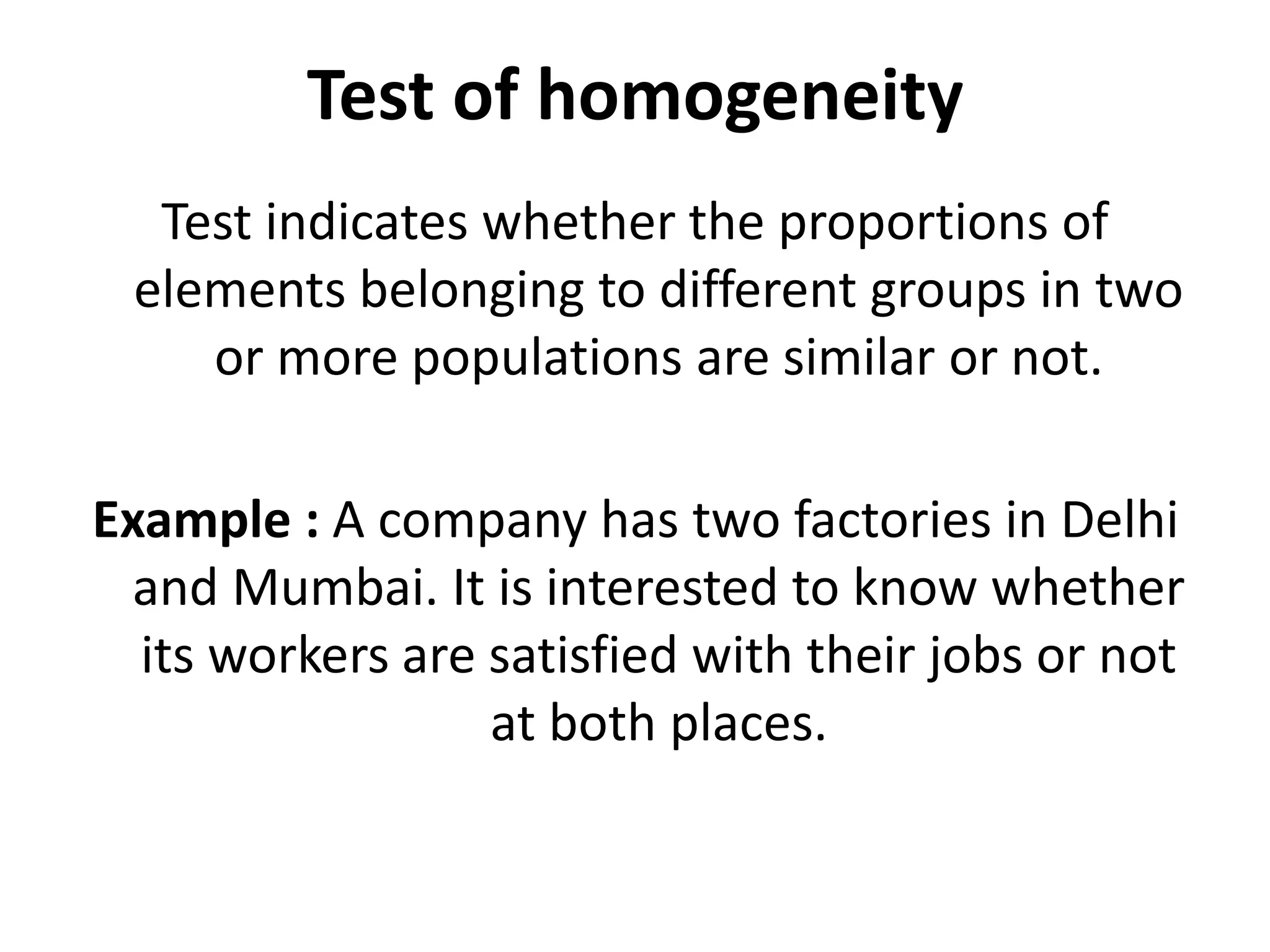 Test of homogeneity
Test indicates whether the proportions of
elements belonging to different groups in two
or more populations are similar or not.
Example : A company has two factories in Delhi
and Mumbai. It is interested to know whether
its workers are satisfied with their jobs or not
at both places.
 