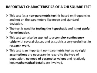 IMPORTANT CHARACTERISTICS OF A CHI SQUARE TEST
 This test (as a non-parametric test) is based on frequencies
and not on the parameters like mean and standard
deviation.
 The test is used for testing the hypothesis and is not useful
for estimation.
 This test can also be applied to a complex contingency
table with several classes and as such is a very useful test in
research work.
 This test is an important non-parametric test as no rigid
assumptions are necessary in regard to the type of
population, no need of parameter values and relatively
less mathematical details are involved.
 