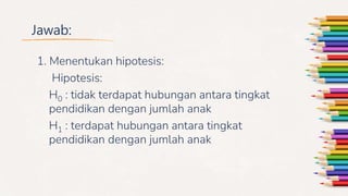 Jawab:
1. Menentukan hipotesis:
Hipotesis:
H0 : tidak terdapat hubungan antara tingkat
pendidikan dengan jumlah anak
H1 : terdapat hubungan antara tingkat
pendidikan dengan jumlah anak
 