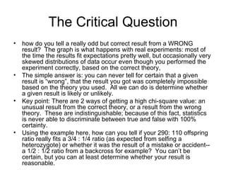 The Critical Question how do you tell a really odd but correct result from a WRONG result?  The graph is what happens with real experiments: most of the time the results fit expectations pretty well, but occasionally very skewed distributions of data occur even though you performed the experiment correctly, based on the correct theory, The simple answer is: you can never tell for certain that a given result is “wrong”, that the result you got was completely impossible based on the theory you used.  All we can do is determine whether a given result is likely or unlikely.  Key point: There are 2 ways of getting a high chi-square value: an unusual result from the correct theory, or a result from the wrong theory.  These are indistinguishable; because of this fact, statistics is never able to discriminate between true and false with 100% certainty.  Using the example here, how can you tell if your 290: 110 offspring ratio really fits a 3/4 : 1/4 ratio (as expected from selfing a heterozygote) or whether it was the result of a mistake or accident-- a 1/2 : 1/2 ratio from a backcross for example?  You can’t be certain, but you can at least determine whether your result is reasonable. 